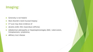 Imaging:
 Generally is not helpful
 Most disorders need mucosal bioposy
 CT scan may show evidence of
 ●Colitis (CMV, HSV, Clostridium difficile)
 ●Abdominal adenopathy or hepatosplenomegaly (MAC, tuberculosis,
histoplasmosis, lymphoma).
 ●Biliary tract disease
 