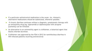  If a particular antiretroviral medication is the cause (ie, ritonavir),
alternative medications should be substituted, whenever possible.
 If chronic diarrhea continues without a diagnosis, symptomatic therapy with
an antimotility drug (eg, loperamide or diphenoxylate with atropine
[Lomotil]) can be initiated.
 An alternative to an antimotility agent is crofelemer, a botanical agent that
blocks chloride secretion.
 Crofelemer was approved by the FDA in 2012 for noninfectious diarrhea in
HIV-infected patients receiving antiretroviral
 