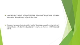  Zinc deficiency, which is commonly found in HIV-infected patients, has been
associated with pathogen negative diarrhea.
 However, a randomized controlled trial of dietary zinc supplementation had
no significant effect on the duration or remission of diarrhea in HIV-infected
adults.
 