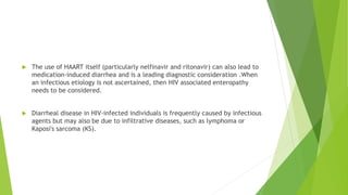  The use of HAART itself (particularly nelfinavir and ritonavir) can also lead to
medication-induced diarrhea and is a leading diagnostic consideration .When
an infectious etiology is not ascertained, then HIV associated enteropathy
needs to be considered.
 Diarrheal disease in HIV-infected individuals is frequently caused by infectious
agents but may also be due to infiltrative diseases, such as lymphoma or
Kaposi's sarcoma (KS).
 