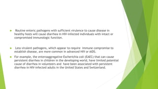  Routine enteric pathogens with sufficient virulence to cause disease in
healthy hosts will cause diarrhea in HIV-infected individuals with intact or
compromised immunologic function.
 Less virulent pathogens, which appear to require immune compromise to
establish disease, are more common in advanced HIV or AIDS.
 For example, the enteroaggregative Escherichia coli (EAEC) that can cause
persistent diarrhea in children in the developing world, have limited potential
cause of diarrhea in volunteers and have been associated with persistent
diarrhea in HIV-infected adults in the United States and Switzerland.
 