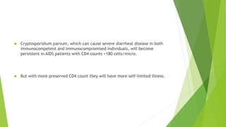  Cryptosporidium parvum, which can cause severe diarrheal disease in both
immunocompetent and immunocompromised individuals, will become
persistent in AIDS patients with CD4 counts <180 cells/micro.
 But with more preserved CD4 count they will have more self-limited illness.
 