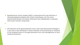  Mycobacterium avium complex (MAC) is associated with lung infections in
immunocompetent patients with chronic lung disease, but can cause
disseminated disease with bowel infiltration and malabsorption in patients
with severe immune compromise

 HIV infection of the gastrointestinal tract is also well documented although it
is not clear if the mechanism is direct infection of the enterocyte or infection
of the lymphoid tissue of the gastrointestinal tract with dysregulation of local
cytokine production.
 