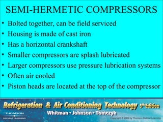 SEMI-HERMETIC COMPRESSORS
•   Bolted together, can be field serviced
•   Housing is made of cast iron
•   Has a horizontal crankshaft
•   Smaller compressors are splash lubricated
•   Larger compressors use pressure lubrication systems
•   Often air cooled
•   Piston heads are located at the top of the compressor
 
