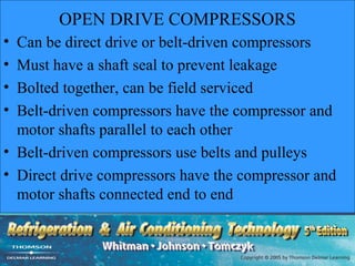 OPEN DRIVE COMPRESSORS
• Can be direct drive or belt-driven compressors
• Must have a shaft seal to prevent leakage
• Bolted together, can be field serviced
• Belt-driven compressors have the compressor and
  motor shafts parallel to each other
• Belt-driven compressors use belts and pulleys
• Direct drive compressors have the compressor and
  motor shafts connected end to end
 