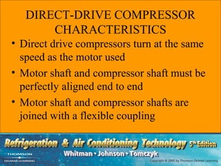 DIRECT-DRIVE COMPRESSOR
       CHARACTERISTICS
• Direct drive compressors turn at the same
  speed as the motor used
• Motor shaft and compressor shaft must be
  perfectly aligned end to end
• Motor shaft and compressor shafts are
  joined with a flexible coupling
 
