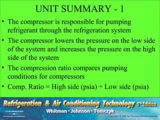 UNIT SUMMARY - 1
• The compressor is responsible for pumping
  refrigerant through the refrigeration system
• The compressor lowers the pressure on the low side
  of the system and increases the pressure on the high
  side of the system
• The compression ratio compares pumping
  conditions for compressors
• Comp. Ratio = High side (psia) ÷ Low side (psia)
 