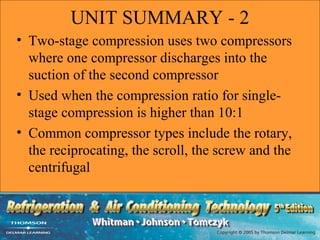 UNIT SUMMARY - 2
• Two-stage compression uses two compressors
  where one compressor discharges into the
  suction of the second compressor
• Used when the compression ratio for single-
  stage compression is higher than 10:1
• Common compressor types include the rotary,
  the reciprocating, the scroll, the screw and the
  centrifugal
 