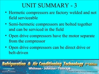 UNIT SUMMARY - 3
• Hermetic compressors are factory welded and not
  field serviceable
• Semi-hermetic compressors are bolted together
  and can be serviced in the field
• Open drive compressors have the motor separate
  from the compressor
• Open drive compressors can be direct drive or
  belt-driven
 