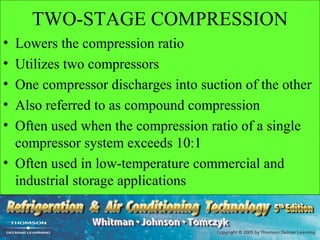 TWO-STAGE COMPRESSION
• Lowers the compression ratio
• Utilizes two compressors
• One compressor discharges into suction of the other
• Also referred to as compound compression
• Often used when the compression ratio of a single
  compressor system exceeds 10:1
• Often used in low-temperature commercial and
  industrial storage applications
 