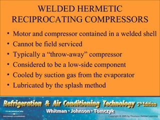 WELDED HERMETIC
    RECIPROCATING COMPRESSORS
•   Motor and compressor contained in a welded shell
•   Cannot be field serviced
•   Typically a “throw-away” compressor
•   Considered to be a low-side component
•   Cooled by suction gas from the evaporator
•   Lubricated by the splash method
 