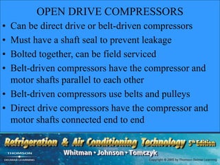 OPEN DRIVE COMPRESSORS
• Can be direct drive or belt-driven compressors
• Must have a shaft seal to prevent leakage
• Bolted together, can be field serviced
• Belt-driven compressors have the compressor and
motor shafts parallel to each other
• Belt-driven compressors use belts and pulleys
• Direct drive compressors have the compressor and
motor shafts connected end to end
 