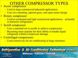 OTHER COMPRESSOR TYPES
• Screw compressor
– Used in large commercial/industrial applications
– Uses two matching, tapered gears, and open motor design
• Rotary compressor
– Used in residential and light commercial applications – primarily
in domestic refrigerators
• Scroll compressor
– Uses a matched set or scrolls to achieve compression
– Becoming more popular for their ability to handle liquid
refrigerant without compressor damage
• Centrifugal compressors
– Used extensively for air conditioning in large structures
 