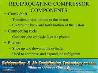 RECIPROCATING COMPRESSOR
COMPONENTS
• Crankshaft
– Transfers motor motion to the piston
– Creates the back and forth motion of the piston
• Connecting rods
– Connects the crankshaft to the pistons
• Pistons
– Slide up and down in the cylinder
– Used to compress and expand the refrigerant
 