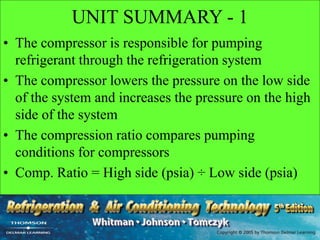UNIT SUMMARY - 1
• The compressor is responsible for pumping
refrigerant through the refrigeration system
• The compressor lowers the pressure on the low side
of the system and increases the pressure on the high
side of the system
• The compression ratio compares pumping
conditions for compressors
• Comp. Ratio = High side (psia) ÷ Low side (psia)
 
