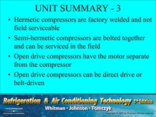 UNIT SUMMARY - 3
• Hermetic compressors are factory welded and not
field serviceable
• Semi-hermetic compressors are bolted together
and can be serviced in the field
• Open drive compressors have the motor separate
from the compressor
• Open drive compressors can be direct drive or
belt-driven
 