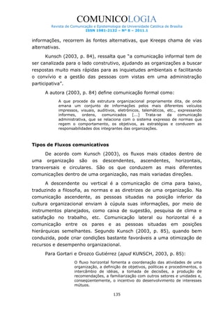 COMUNICOLOGIA
Revista de Comunicação e Epistemologia da Universidade Católica de Brasília
ISSN 1981-2132 – Nº 8 – 2011.1

informações, recorrem às fontes alternativas, que Kreeps chama de vias
alternativas.
Kunsch (2003, p. 84), ressalta que “a comunicação informal tem de
ser canalizada para o lado construtivo, ajudando as organizações a buscar
respostas muito mais rápidas para as inquietudes ambientais e facilitando
o convívio e a gestão das pessoas com vistas em uma administração
participativa”.
A autora (2003, p. 84) define comunicação formal como:
A que procede da estrutura organizacional propriamente dita, de onde
emana um conjunto de informações pelos mais diferentes veículos
impressos, visuais, auditivos, eletrônicos, telemáticos, etc., expressando
informes,
ordens,
comunicados
[...]
Trata-se
da
comunicação
administrativa, que se relaciona com o sistema expresso de normas que
regem o comportamento, os objetivos, as estratégias e conduzem as
responsabilidades dos integrantes das organizações.

Tipos de Fluxos comunicativos
De acordo com Kunsch (2003), os fluxos mais citados dentro de
uma

organização

são

os

descendentes,

ascendentes,

horizontais,

transversais e circulares. São os que conduzem as mais diferentes
comunicações dentro de uma organização, nas mais variadas direções.
A descendente ou vertical é a comunicação de cima para baixo,
traduzindo a filosofia, as normas e as diretrizes de uma organização. Na
comunicação ascendente, as pessoas situadas na posição inferior da
cultura organizacional enviam à cúpula suas informações, por meio de
instrumentos planejados, como caixa de sugestão, pesquisa de clima e
satisfação no trabalho, etc. Comunicação lateral ou horizontal é a
comunicação

entre

os

pares e

as

pessoas

situadas

em

posições

hierárquicas semelhantes. Segundo Kunsch (2003, p. 85), quando bem
conduzida, pode criar condições bastante favoráveis a uma otimização de
recursos e desempenho organizacional.
Para Gortari e Orozco Gutiérrez (apud KUNSCH, 2003, p. 85):
O fluxo horizontal fomenta a coordenação das atividades de uma
organização, a definição de objetivos, políticas e procedimentos, o
intercâmbio de idéias, a tomada de decisões, a produção de
recomendações, a familiarização com outros setores e unidades e,
conseqüentemente, o incentivo do desenvolvimento de interesses
mútuos.
135

 