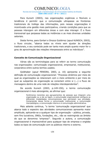 COMUNICOLOGIA
Revista de Comunicação e Epistemologia da Universidade Católica de Brasília
ISSN 1981-2132 – Nº 8 – 2011.1

Para Kunsch (2003), nas organizações orgânicas e flexíveis a
tendência

é

permitir

que

a

comunicação

ultrapasse

as

fronteiras

tradicionais do trafego das informações, pois nessas organizações é
incentivada uma gestão mais participativa, criando condições para que as
pessoas interajam em diferentes áreas e com elas interagir. É o fluxo
transversal que perpassa todas as instâncias e as mais diversas unidades
setoriais.
Desta forma, para Gortari e Orozco Gutiérrez (apud KUNSCH, 2003),
o fluxo circular, “abarca todos os níveis sem ajustar às direções
tradicionais, e seu conteúdo pode ser tanto mais amplo quanto maior for o
grau de aproximação das relações interpessoais entre os indivíduos”.

Conceito de Comunicação Organizacional
Várias são as terminologias para se referir ao termo comunicação
nas organizações: comunicação organizacional, empresarial, institucional,
corporativa entre outros termos usados.
Goldhaber (apud PEREIRA, 2003, p. 10) apresenta a seguinte
definição de comunicação organizacional: “Processo dinâmico por meio do
qual as organizações se relacionam com o meio ambiente e por meio do
qual as subpartes da organização se conectam entre si (...) o fluxo de
mensagens dentro de uma rede de relações interdependentes”.
De acordo Kunsch (2003, p.149-150), o termo comunicação
organizacional é mais abrangente, ao afirmar que:
Fenômenos inerentes aos agrupamentos de pessoas que integram uma
organização ou a ela se ligam, a comunicação organizacional configura as
diferentes modalidades comunicacionais que permeiam sua atividade.
Compreende dessa forma a comunicação institucional, a comunicação
mercadológica, a comunicação interna e a comunicação administrativa.

Mais adiante continua, “o termo „comunicação organizacional‟ que
abarca todo o espectro das atividades comunicacionais apresenta maior
amplitude, aplicando-se a qualquer tipo de organização – pública, privada,
sem fins lucrativos, ONGs, fundações, etc., não se restringindo ao âmbito
do que se denomina „empresa‟”. Segundo a autora, a comunicação
organizacional é imprescindível para qualquer tipo de empresa e engloba
todos os tipos de comunicação com os públicos interno e externo.
136

 