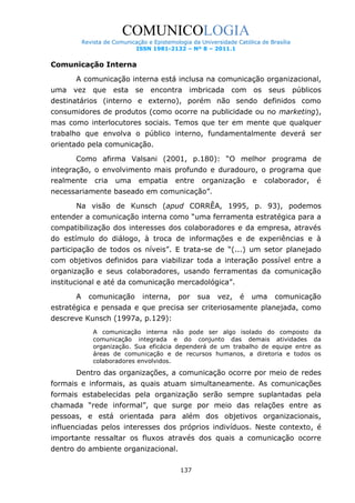 COMUNICOLOGIA
Revista de Comunicação e Epistemologia da Universidade Católica de Brasília
ISSN 1981-2132 – Nº 8 – 2011.1

Comunicação Interna
A comunicação interna está inclusa na comunicação organizacional,
uma vez que esta se encontra imbricada com os seus

públicos

destinatários (interno e externo), porém não sendo definidos como
consumidores de produtos (como ocorre na publicidade ou no marketing),
mas como interlocutores sociais. Temos que ter em mente que qualquer
trabalho que envolva o público interno, fundamentalmente deverá ser
orientado pela comunicação.
Como afirma Valsani (2001, p.180): “O melhor programa de
integração, o envolvimento mais profundo e duradouro, o programa que
realmente

cria

uma

empatia

entre

organização

e

colaborador,

é

necessariamente baseado em comunicação”.
Na visão de Kunsch (apud CORRÊA, 1995, p. 93), podemos
entender a comunicação interna como “uma ferramenta estratégica para a
compatibilização dos interesses dos colaboradores e da empresa, através
do estímulo do diálogo, à troca de informações e de experiências e à
participação de todos os níveis”. E trata-se de “(...) um setor planejado
com objetivos definidos para viabilizar toda a interação possível entre a
organização e seus colaboradores, usando ferramentas da comunicação
institucional e até da comunicação mercadológica”.
A

comunicação

interna,

por

sua

vez,

é

uma

comunicação

estratégica e pensada e que precisa ser criteriosamente planejada, como
descreve Kunsch (1997a, p.129):
A comunicação interna não pode ser algo isolado do composto
comunicação integrada e do conjunto das demais atividades
organização. Sua eficácia dependerá de um trabalho de equipe entre
áreas de comunicação e de recursos humanos, a diretoria e todos
colaboradores envolvidos.

da
da
as
os

Dentro das organizações, a comunicação ocorre por meio de redes
formais e informais, as quais atuam simultaneamente. As comunicações
formais estabelecidas pela organização serão sempre suplantadas pela
chamada “rede informal”, que surge por meio das relações entre as
pessoas, e está orientada para além dos objetivos organizacionais,
influenciadas pelos interesses dos próprios indivíduos. Neste contexto, é
importante ressaltar os fluxos através dos quais a comunicação ocorre
dentro do ambiente organizacional.
137

 