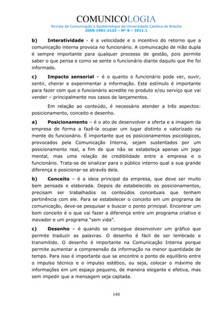 COMUNICOLOGIA
Revista de Comunicação e Epistemologia da Universidade Católica de Brasília
ISSN 1981-2132 – Nº 8 – 2011.1

b)

Interatividade - é a velocidade e o incentivo do retorno que a

comunicação interna provoca no funcionário. A comunicação de mão dupla
é sempre importante para qualquer processo de gestão, pois permite
saber o que pensa e como se sente o funcionário diante daquilo que lhe foi
informado.
c)

Impacto sensorial – é o quanto o funcionário pode ver, ouvir,

sentir, cheirar e experimentar a informação. Este estímulo é importante
para fazer com que o funcionário acredite no produto e/ou serviço que vai
vender – principalmente nos casos de lançamentos.
Em relação ao conteúdo, é necessário atender a três aspectos:
posicionamento, conceito e desenho.
a)

Posicionamento – é o ato de desenvolver a oferta e a imagem da

empresa de forma a fazê-la ocupar um lugar distinto e valorizado na
mente do funcionário. É importante que os posicionamentos psicológicos,
provocados pela Comunicação Interna, sejam sustentados por um
posicionamento real, a fim de que não se estabeleça apenas um jogo
mental, mas uma relação de credibilidade entre a empresa e o
funcionário. Trata-se de sinalizar para o público interno qual a sua grande
diferença e posicionar-se através dela.
b)

Conceito – é a ideia principal da empresa, que deve ser muito

bem pensada e elaborada. Depois de estabelecido os posicionamentos,
precisam

ser

trabalhados

os

conteúdos

conceituais

que

tenham

pertinência com ele. Para se estabelecer o conceito em um programa de
comunicação, deve-se pesquisar e buscar o ponto principal. Encontrar um
bom conceito é o que vai fazer a diferença entre um programa criativo e
inovador e um programa “sem vida”.
c)

Desenho – é quando se consegue desenvolver um gráfico que

permite traduzir as palavras. O desenho é fácil de ser lembrado e
transmitido. O desenho é importante na Comunicação Interna porque
permite aumentar a compreensão da informação na menor quantidade de
tempo. Para isso é importante que se encontre o ponto de equilíbrio entre
o impulso técnico e o impulso estético, ou seja, colocar o máximo de
informações em um espaço pequeno, de maneira elegante e efetiva, mas
sem impedir que a mensagem seja captada.

140

 