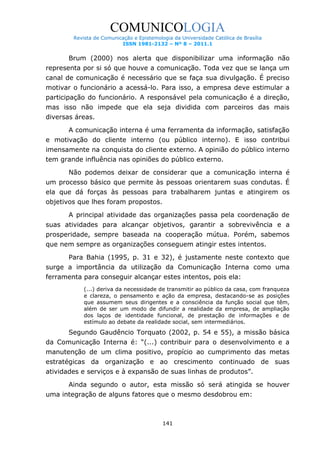 COMUNICOLOGIA
Revista de Comunicação e Epistemologia da Universidade Católica de Brasília
ISSN 1981-2132 – Nº 8 – 2011.1

Brum (2000) nos alerta que disponibilizar uma informação não
representa por si só que houve a comunicação. Toda vez que se lança um
canal de comunicação é necessário que se faça sua divulgação. É preciso
motivar o funcionário a acessá-lo. Para isso, a empresa deve estimular a
participação do funcionário. A responsável pela comunicação é a direção,
mas isso não impede que ela seja dividida com parceiros das mais
diversas áreas.
A comunicação interna é uma ferramenta da informação, satisfação
e motivação do cliente interno (ou público interno). E isso contribui
imensamente na conquista do cliente externo. A opinião do público interno
tem grande influência nas opiniões do público externo.
Não podemos deixar de considerar que a comunicação interna é
um processo básico que permite às pessoas orientarem suas condutas. É
ela que dá forças às pessoas para trabalharem juntas e atingirem os
objetivos que lhes foram propostos.
A principal atividade das organizações passa pela coordenação de
suas atividades para alcançar objetivos, garantir a sobrevivência e a
prosperidade, sempre baseada na cooperação mútua. Porém, sabemos
que nem sempre as organizações conseguem atingir estes intentos.
Para Bahia (1995, p. 31 e 32), é justamente neste contexto que
surge a importância da utilização da Comunicação Interna como uma
ferramenta para conseguir alcançar estes intentos, pois ela:
(...) deriva da necessidade de transmitir ao público da casa, com franqueza
e clareza, o pensamento e ação da empresa, destacando-se as posições
que assumem seus dirigentes e a consciência da função social que têm,
além de ser um modo de difundir a realidade da empresa, de ampliação
dos laços de identidade funcional, de prestação de informações e de
estímulo ao debate da realidade social, sem intermediários.

Segundo Gaudêncio Torquato (2002, p. 54 e 55), a missão básica
da Comunicação Interna é: “(...) contribuir para o desenvolvimento e a
manutenção de um clima positivo, propício ao cumprimento das metas
estratégicas da organização e ao crescimento continuado de suas
atividades e serviços e à expansão de suas linhas de produtos”.
Ainda segundo o autor, esta missão só será atingida se houver
uma integração de alguns fatores que o mesmo desdobrou em:

141

 