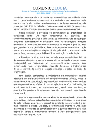 COMUNICOLOGIA
Revista de Comunicação e Epistemologia da Universidade Católica de Brasília
ISSN 1981-2132 – Nº 8 – 2011.1

resultados empresariais e de vantagens competitivas sustentáveis, visto
que o comprometimento é um aspecto importante a ser gerenciado, pois
em um mundo de rápidas transformações, a vantagem competitiva não
reside em máquinas ou patentes, mas em pessoas capazes de improvisar,
inovar, investir em si mesmas para o progresso de suas companhias.
Nesse contexto, o processo de comunicação da organização se
caracteriza

como

um

fator

fundamental

na

estratégia

de

comprometimento postulada, pois antes de implementação de qualquer
programa administrativo é necessário que os empregados estejam
envolvidos e comprometidos com os objetivos da empresa, pois são eles
que garantem a competitividade. Para tanto, é preciso que a organização
tenha uma comunicação estratégica ditada pela visão que a organização
tem da área, pois só a partir daí haverá comunicação de mão dupla.
A literatura mostrou que a comunicação é um dos principais fatores
de comprometimento e que o processo de comunicação é um processo
fundamental

na

estratégia

do

comprometimento.

Assim,

essa

comunicação deve ser planejada, dispondo de canais e instrumentos
diversos, permitindo assim a atuação sinérgica de todas as áreas da
organização.
Este estudo demonstrou a importância da comunicação interna
integrada no desenvolvimento do comprometimento afetivo, onde o
planejamento da comunicação organizacional, comunicação interna eficaz
e o comprometimento afetivo. A comunicação interna eficaz influencia, de
acordo com a literatura, o comprometimento, sendo que para isso, as
organizações precisam de programas formais para garantir esse tipo de
comunicação.
Assim, a comunicação interna vista como comunicação integrada
com políticas globais, estabelecidas, estratégias delineadas e programas
de ação voltados para todo o pessoal do ambiente interno tenderá a ser
mais eficiente e eficaz. Ou seja, a comunicação interna é uma ação
estratégica e integrada de comunicação com o público interno e para isso
dispõe de canais e instrumentos diversos e atua sinergicamente com
outras áreas da organização.

143

 