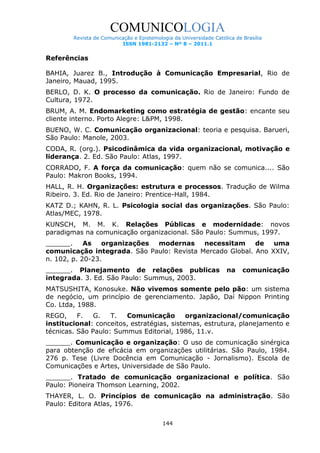 COMUNICOLOGIA
Revista de Comunicação e Epistemologia da Universidade Católica de Brasília
ISSN 1981-2132 – Nº 8 – 2011.1

Referências
BAHIA, Juarez B., Introdução à Comunicação Empresarial, Rio de
Janeiro, Mauad, 1995.
BERLO, D. K. O processo da comunicação. Rio de Janeiro: Fundo de
Cultura, 1972.
BRUM, A. M. Endomarketing como estratégia de gestão: encante seu
cliente interno. Porto Alegre: L&PM, 1998.
BUENO, W. C. Comunicação organizacional: teoria e pesquisa. Barueri,
São Paulo: Manole, 2003.
CODA, R. (org.). Psicodinâmica da vida organizacional, motivação e
liderança. 2. Ed. São Paulo: Atlas, 1997.
CORRADO, F. A força da comunicação: quem não se comunica.... São
Paulo: Makron Books, 1994.
HALL, R. H. Organizações: estrutura e processos. Tradução de Wilma
Ribeiro. 3. Ed. Rio de Janeiro: Prentice-Hall, 1984.
KATZ D.; KAHN, R. L. Psicologia social das organizações. São Paulo:
Atlas/MEC, 1978.
KUNSCH, M. M. K. Relações Públicas e modernidade: novos
paradigmas na comunicação organizacional. São Paulo: Summus, 1997.
______.
As
organizações
modernas
necessitam
de
uma
comunicação integrada. São Paulo: Revista Mercado Global. Ano XXIV,
n. 102, p. 20-23.
______. Planejamento de relações publicas
integrada. 3. Ed. São Paulo: Summus, 2003.

na

comunicação

MATSUSHITA, Konosuke. Não vivemos somente pelo pão: um sistema
de negócio, um princípio de gerenciamento. Japão, Daí Nippon Printing
Co. Ltda, 1988.
REGO,
F.
G.
T.
Comunicação
organizacional/comunicação
institucional: conceitos, estratégias, sistemas, estrutura, planejamento e
técnicas. São Paulo: Summus Editorial, 1986, 11.v.
______. Comunicação e organização: O uso de comunicação sinérgica
para obtenção de eficácia em organizações utilitárias. São Paulo, 1984.
276 p. Tese (Livre Docência em Comunicação - Jornalismo). Escola de
Comunicações e Artes, Universidade de São Paulo.
______. Tratado de comunicação organizacional e política. São
Paulo: Pioneira Thomson Learning, 2002.
THAYER, L. O. Princípios de comunicação na administração. São
Paulo: Editora Atlas, 1976.
144

 