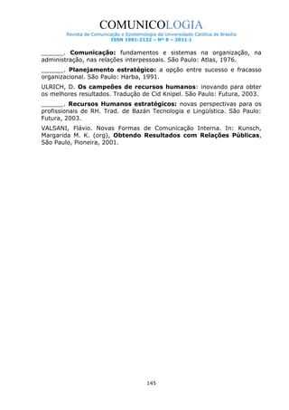 COMUNICOLOGIA
Revista de Comunicação e Epistemologia da Universidade Católica de Brasília
ISSN 1981-2132 – Nº 8 – 2011.1

______. Comunicação: fundamentos e sistemas na organização, na
administração, nas relações interpessoais. São Paulo: Atlas, 1976.
______. Planejamento estratégico: a opção entre sucesso e fracasso
organizacional. São Paulo: Harba, 1991.
ULRICH, D. Os campeões de recursos humanos: inovando para obter
os melhores resultados. Tradução de Cid Knipel. São Paulo: Futura, 2003.
______. Recursos Humanos estratégicos: novas perspectivas para os
profissionais de RH. Trad. de Bazán Tecnologia e Lingüística. São Paulo:
Futura, 2003.
VALSANI, Flávio. Novas Formas de Comunicação Interna. In: Kunsch,
Margarida M. K. (org), Obtendo Resultados com Relações Públicas,
São Paulo, Pioneira, 2001.

145

 