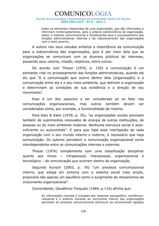 COMUNICOLOGIA
Revista de Comunicação e Epistemologia da Universidade Católica de Brasília
ISSN 1981-2132 – Nº 8 – 2011.1

todos os elementos integrantes de uma organização, que são informados e
informam ininterruptamente, para a própria sobrevivência da organização.
Assim o sistema comunicacional é fundamental para o processamento das
funções administrativas internas e do relacionamento das organizações
com o meio externo.

A autora nos seus estudos enfatiza a importância da comunicação
para a sobrevivência das organizações, pois é por meio dela que as
organizações se comunicam com os diversos públicos de interesse,
passando seus valores, missão, objetivos, entre outros.
De acordo com Thayer (1976, p. 120) a comunicação é um
elemento vital no processamento das funções administrativas, quando ele
diz que “é a comunicação que ocorre dentro dela [organização] e a
comunicação entre ela e o seu meio ambiente, que definem a organização
e determinam as condições de sua existência e a direção de seu
movimento”.
Esse é um dos aspectos a ser considerado ao se falar nas
comunicações

organizacionais,

mas

outros

também

devem

ser

considerados como, por exemplo, a funcionalidade da mesma.
Para Katz & Kahn (1978, p. 35), “as organizações sociais precisam
também de suprimentos renovados de energia de outras instituições, de
pessoas ou do meio ambiente material. Nenhuma estrutura social é autosuficiente ou autocontida”. E para que haja essa interligação de cada
organização com o seu mundo interno e externo, é necessário que haja
comunicação. Os autores percebem a comunicação organizacional como
interdependente entre as comunicações internas e externas.
Thayer (1976) complementa com uma classificação disciplinar
quanto

aos

níveis

–

intrapessoal,

interpessoal,

organizacional

e

tecnológico – de comunicação que ocorrem dentro da organização.
Segundo Kunsch (2003, p. 70) “um processo comunicacional
interno, que esteja em sintonia com o sistema social mais amplo,
propiciará não apenas um equilíbrio como o surgimento de mecanismos de
crescimento organizacional”.
Concordando, Gaudêncio Torquato (1984, p.114) afirma que:
As informações trazidas e trocadas dos sistemas sociopolítico, econômicoindustrial e o sistema inerente ao microclima interno das organizações
permitem ao processo comunicacional estruturar as convenientes ligações
128

 