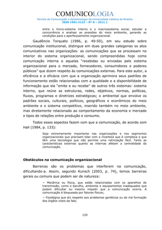 COMUNICOLOGIA
Revista de Comunicação e Epistemologia da Universidade Católica de Brasília
ISSN 1981-2132 – Nº 8 – 2011.1

entre o micro-sistema interno e o macrossistema social, estudar a
concorrência e analisar as pressões do meio ambiente, gerando as
condições para o aperfeiçoamento organizacional.

Gaudêncio Torquato (1986, p. 49-50), em seu estudo sobre
comunicação institucional, distingue em duas grandes categorias os atos
comunicativos nas organizações: as comunicações que se processam no
interior do sistema organizacional, sendo compreendidas hoje como
comunicação interna e aquelas “recebidas ou enviadas pelo sistema
organizacional para o mercado, fornecedores, consumidores e poderes
públicos” que dizem respeito às comunicações externas. Para este autor, a
eficiência e a eficácia com que a organização aprimora seus padrões de
funcionamento estão relacionadas com a qualidade e a disponibilidade de
informação que ela “emite e ou recebe” de outros três sistemas: sistema
interno, que reúne as estruturas, redes, objetivos, normas, políticas,
fluxos, programas e diretrizes estratégicas; o ambiental que envolve os
padrões sociais, culturais, políticos, geográficos e econômicos do meio
ambiente e o sistema competitivo, inserido também no meio ambiente,
mas diretamente relacionado ao comportamento da economia e mercado
e tipos de relações entre produção e consumo.
Todos esses aspectos fazem com que a comunicação, de acordo com
Hall (1984, p. 133):
Seja extremamente importante nas organizações e
organizacionais que precisam lidar com a incerteza que é
têm uma tecnologia que não permite uma rotinização
características externas quanto as internas afetam a
comunicação.

nos segmentos
complexa e que
fácil. Tanto as
centralidade da

Obstáculos na comunicação organizacional
Barreiras

são

os problemas que

interferem na comunicação,

dificultando-a. Assim, segundo Kunsch (2003, p. 74), temos barreiras
gerais ou comuns que podem ser de natureza:
− Mecânica ou física, que estão relacionadas com os aparelhos de
transmissão, como o barulho, ambiente e equipamentos inadequados que
podem dificultar ou mesmo impedir que a comunicação ocorra. A
comunicação é bloqueada por fatores físicos;
− Fisiológica que diz respeito aos problemas genéticos ou de má formação
dos órgãos vitais da fala;

129

 