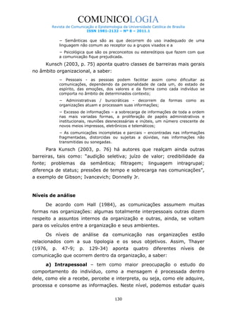 COMUNICOLOGIA
Revista de Comunicação e Epistemologia da Universidade Católica de Brasília
ISSN 1981-2132 – Nº 8 – 2011.1

− Semânticas que são as que decorrem do uso inadequado de uma
linguagem não comum ao receptor ou a grupos visados e a
− Psicológica que são os preconceitos ou estereótipos que fazem com que
a comunicação fique prejudicada.

Kunsch (2003, p. 75) aponta quatro classes de barreiras mais gerais
no âmbito organizacional, a saber:
− Pessoais - as pessoas podem facilitar assim como dificultar as
comunicações, dependendo da personalidade de cada um, do estado de
espírito, das emoções, dos valores e da forma como cada indivíduo se
comporta no âmbito de determinados contexto;
− Administrativas / burocráticas - decorrem da
organizações atuam e processam suas informações;

formas

como

as

− Excesso de informações – a sobrecarga de informações de toda a ordem
nas mais variadas formas, a proliferação de papéis administrativos e
institucionais, reuniões desnecessárias e inúteis, um número crescente de
novos meios impressos, eletrônicos e telemáticos;
− As comunicações incompletas e parciais – encontradas nas informações
fragmentadas, distorcidas ou sujeitas a dúvidas, nas informações não
transmitidas ou sonegadas.

Para Kunsch (2003, p. 76) há autores que realçam ainda outras
barreiras, tais como: “audição seletiva; juízo de valor; credibilidade da
fonte;

problemas

da

semântica;

filtragem;

linguagem

intragrupal;

diferença de status; pressões de tempo e sobrecarga nas comunicações”,
a exemplo de Gibson; Ivancevich; Donnelly Jr.

Níveis de análise
De acordo com Hall (1984), as comunicações assumem muitas
formas nas organizações: algumas totalmente interpessoais outras dizem
respeito a assuntos internos da organização e outras, ainda, se voltam
para os veículos entre a organização e seus ambientes.
Os níveis de análise da comunicação nas organizações estão
relacionados com a sua tipologia e os seus objetivos. Assim, Thayer
(1976,

p.

47-9;

p.

129-34)

aponta

quatro

diferentes

níveis

de

comunicação que ocorrem dentro da organização, a saber:
a) Intrapessoal – tem como maior preocupação o estudo do
comportamento do indivíduo, como a mensagem é processada dentro
dele, como ele a recebe, percebe e interpreta, ou seja, como ele adquire,
processa e consome as informações. Neste nível, podemos estudar quais
130

 
