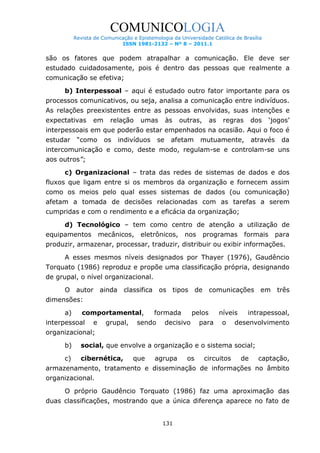 COMUNICOLOGIA
Revista de Comunicação e Epistemologia da Universidade Católica de Brasília
ISSN 1981-2132 – Nº 8 – 2011.1

são os fatores que podem atrapalhar a comunicação. Ele deve ser
estudado cuidadosamente, pois é dentro das pessoas que realmente a
comunicação se efetiva;
b) Interpessoal – aqui é estudado outro fator importante para os
processos comunicativos, ou seja, analisa a comunicação entre indivíduos.
As relações preexistentes entre as pessoas envolvidas, suas intenções e
expectativas

em

relação

umas

às

outras,

as

regras

dos

„jogos‟

interpessoais em que poderão estar empenhados na ocasião. Aqui o foco é
estudar

“como

os

indivíduos

se

afetam

mutuamente,

através

da

intercomunicação e como, deste modo, regulam-se e controlam-se uns
aos outros”;
c) Organizacional – trata das redes de sistemas de dados e dos
fluxos que ligam entre si os membros da organização e fornecem assim
como os meios pelo qual esses sistemas de dados (ou comunicação)
afetam a tomada de decisões relacionadas com as tarefas a serem
cumpridas e com o rendimento e a eficácia da organização;
d) Tecnológico – tem como centro de atenção a utilização de
equipamentos

mecânicos,

eletrônicos,

nos

programas

formais

para

produzir, armazenar, processar, traduzir, distribuir ou exibir informações.
A esses mesmos níveis designados por Thayer (1976), Gaudêncio
Torquato (1986) reproduz e propõe uma classificação própria, designando
de grupal, o nível organizacional.
O autor ainda classifica os tipos de comunicações em três
dimensões:
a)

comportamental,

interpessoal

e

grupal,

formada

sendo

pelos

decisivo

para

níveis
o

intrapessoal,

desenvolvimento

organizacional;
b)

social, que envolve a organização e o sistema social;

c)

cibernética,

que

agrupa

os

circuitos

de

captação,

armazenamento, tratamento e disseminação de informações no âmbito
organizacional.
O próprio Gaudêncio Torquato (1986) faz uma aproximação das
duas classificações, mostrando que a única diferença aparece no fato de
131

 