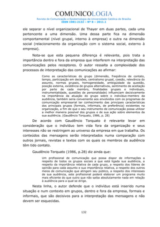 COMUNICOLOGIA
Revista de Comunicação e Epistemologia da Universidade Católica de Brasília
ISSN 1981-2132 – Nº 8 – 2011.1

ele separar o nível organizacional de Thayer em duas partes, cada uma
pertencente a uma dimensão. Uma dessa parte fica na dimensão
comportamental (nível grupal, interno à empresa) e outra na dimensão
social (relacionamento da organização com o sistema social, externo à
empresa).
Nota-se que esta pequena diferença é relevante, pois trata a
importância dentro e fora da empresa que interferem na interpretação das
comunicações pelos receptores. O autor ressalta a complexidade dos
processos de interpretação das comunicações ao afirmar:
Como as características do grupo (dimensão, freqüência de contato,
tempo, participação em decisões, centralismo grupal, coesão, relevância do
assunto, normas grupais, homogeneidade, ambigüidade da questão,
posição externa, existência de grupos alternativos, sentimento de aceitação
por parte de cada membro, finalidades grupais e individuais,
instrumentalidade, questões de personalidade) influenciam decisivamente
na importância da atuação do grupo sobre o indivíduo-membro da
audiência, também seria conveniente aos envolvidos com os programas de
comunicação empresarial ter conhecimento das principais características
dos principais grupos (formais, informais, de preferência) existentes na
organização, a fim de que o seu instrumento de comunicação possa utilizar
a melhor maneira possível dos grupos e de sua ação sobre elementos da
sua audiência. (Gaudêncio Torquato, 1986, p. 28)

De

acordo

com

Gaudêncio

Torquato

é

relevante

levar

em

consideração que o indivíduo tem vida fora da organização e seus
interesses não se restringem ao universo da empresa em que trabalha. Os
conteúdos das mensagens serão interpretados numa comparação com
outros jornais, revistas e textos com os quais os membros da audiência
têm tido contato.
Gaudêncio Torquato (1986, p.28) diz ainda que:
Um profissional de comunicação que possa dispor de informações a
respeito de todos os grupos sociais a que está ligada sua audiência, a
respeito da importância relativa de cada grupo, a respeito dos líderes de
opinião para cada assunto e sua importância relativa, a respeito dos outros
meios de comunicação que atingem seu público, a respeito dos interesses
de sua audiência, este profissional poderá elaborar um programa muito
mais eficiente do que outro que não saiba absolutamente nada em relação
à audiência para a qual se dirige.

Nesta linha, o autor defende que o indivíduo está inserido numa
situação e num contexto em grupos, dentro e fora da empresa, formais e
informais, que são decisivos para a interpretação das mensagens e não
devem ser esquecidas.
132

 