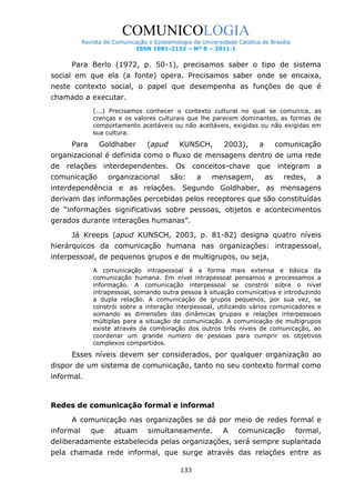 COMUNICOLOGIA
Revista de Comunicação e Epistemologia da Universidade Católica de Brasília
ISSN 1981-2132 – Nº 8 – 2011.1

Para Berlo (1972, p. 50-1), precisamos saber o tipo de sistema
social em que ela (a fonte) opera. Precisamos saber onde se encaixa,
neste contexto social, o papel que desempenha as funções de que é
chamado a executar.
(...) Precisamos conhecer o contexto cultural no qual se comunica, as
crenças e os valores culturais que lhe parecem dominantes, as formas de
comportamento aceitáveis ou não aceitáveis, exigidas ou não exigidas em
sua cultura.

Para

Goldhaber

(apud

KUNSCH,

2003),

a

comunicação

organizacional é definida como o fluxo de mensagens dentro de uma rede
de

relações interdependentes. Os

comunicação

organizacional

são:

conceitos-chave
a

mensagem,

que
as

integram a
redes,

a

interdependência e as relações. Segundo Goldhaber, as mensagens
derivam das informações percebidas pelos receptores que são constituídas
de “informações significativas sobre pessoas, objetos e acontecimentos
gerados durante interações humanas”.
Já Kreeps (apud KUNSCH, 2003, p. 81-82) designa quatro níveis
hierárquicos da comunicação humana nas organizações: intrapessoal,
interpessoal, de pequenos grupos e de multigrupos, ou seja,
A comunicação intrapessoal é a forma mais extensa e básica da
comunicação humana. Em nível intrapessoal pensamos e processamos a
informação. A comunicação interpessoal se constrói sobre o nível
intrapessoal, somando outra pessoa à situação comunicativa e introduzindo
a dupla relação. A comunicação de grupos pequenos, por sua vez, se
constrói sobre a interação interpessoal, utilizando vários comunicadores e
somando as dimensões das dinâmicas grupais e relações interpessoais
múltiplas para a situação de comunicação. A comunicação de multigrupos
existe através da combinação dos outros três níveis de comunicação, ao
coordenar um grande numero de pessoas para cumprir os objetivos
complexos compartidos.

Esses níveis devem ser considerados, por qualquer organização ao
dispor de um sistema de comunicação, tanto no seu contexto formal como
informal.

Redes de comunicação formal e informal
A comunicação nas organizações se dá por meio de redes formal e
informal

que

atuam

simultaneamente.

A

comunicação

formal,

deliberadamente estabelecida pelas organizações, será sempre suplantada
pela chamada rede informal, que surge através das relações entre as
133

 