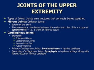 JOINTS OF THE UPPER EXTREMITY Types of Joints: Joints are structures that connects bones together.  Fibrous Joints:  Collagen joints.  Suture of the skull.  The  interosseus membrane  between the radius and ulna. This is a type of  syndesmosis  -- i.e. a sheet of fibrous tissue.  Cartilaginous Joints:  Examples:  Epiphyseal Plates  Costochondral Joints  Intervertebral Disc  Pubic Symphysis  Primary Cartilaginous Joints:  Synchondroses  -- hyaline cartilage.  Secondary Cartilaginous Joints:  Symphysis  -- hyaline cartilage along with fibrous tissue or fibrous cartilage.  