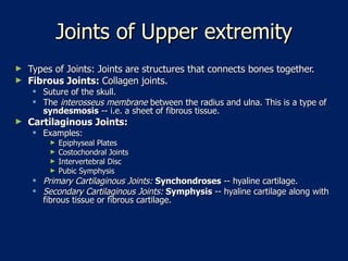 Joints of Upper extremity Types of Joints: Joints are structures that connects bones together.  Fibrous Joints:  Collagen joints.  Suture of the skull.  The  interosseus membrane  between the radius and ulna. This is a type of  syndesmosis  -- i.e. a sheet of fibrous tissue.  Cartilaginous Joints:  Examples:  Epiphyseal Plates  Costochondral Joints  Intervertebral Disc  Pubic Symphysis  Primary Cartilaginous Joints:  Synchondroses  -- hyaline cartilage.  Secondary Cartilaginous Joints:  Symphysis  -- hyaline cartilage along with fibrous tissue or fibrous cartilage.  