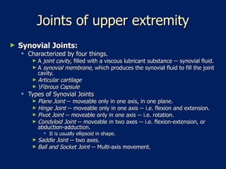 Joints of upper extremity Synovial Joints:   Characterized by four things.  A  joint cavity , filled with a viscous lubricant substance -- synovial fluid.  A  synovial membrane , which produces the synovial fluid to fill the joint cavity.  Articular cartilage   \Fibrous Capsule   Types of Synovial Joints  Plane Joint  -- moveable only in one axis, in one plane.  Hinge Joint  -- moveable only in one axis -- i.e. flexion and extension.  Pivot Joint  -- moveable only in one axis -- i.e. rotation.  Condyloid Joint  -- moveable in two axes -- i.e. flexion-extension, or abduction-adduction.  It is usually ellipsoid in shape.  Saddle Joint  -- two axes.  Ball and Socket Joint  -- Multi-axis movement.  