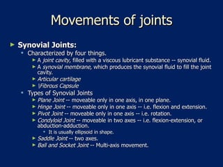 Movements of joints Synovial Joints:   Characterized by four things.  A  joint cavity , filled with a viscous lubricant substance -- synovial fluid.  A  synovial membrane , which produces the synovial fluid to fill the joint cavity.  Articular cartilage   \Fibrous Capsule   Types of Synovial Joints  Plane Joint  -- moveable only in one axis, in one plane.  Hinge Joint  -- moveable only in one axis -- i.e. flexion and extension.  Pivot Joint  -- moveable only in one axis -- i.e. rotation.  Condyloid Joint  -- moveable in two axes -- i.e. flexion-extension, or abduction-adduction.  It is usually ellipsoid in shape.  Saddle Joint  -- two axes.  Ball and Socket Joint  -- Multi-axis movement.  