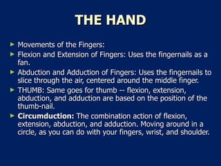 THE HAND Movements of the Fingers:  Flexion and Extension of Fingers: Uses the fingernails as a fan.  Abduction and Adduction of Fingers: Uses the fingernails to slice through the air, centered around the middle finger.  THUMB: Same goes for thumb -- flexion, extension, abduction, and adduction are based on the position of the thumb-nail.  Circumduction:  The combination action of flexion, extension, abduction, and adduction. Moving around in a circle, as you can do with your fingers, wrist, and shoulder.  