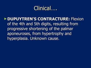 Clinical…. DUPUYTREN'S CONTRACTURE:  Flexion of the 4th and 5th digits, resulting from progressive shortening of the palmar aponeuroses, from hypertrophy and hyperplasia. Unknown cause.  