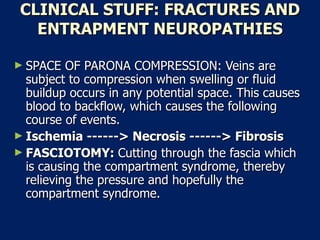 CLINICAL STUFF: FRACTURES AND ENTRAPMENT NEUROPATHIES SPACE OF PARONA COMPRESSION: Veins are subject to compression when swelling or fluid buildup occurs in any potential space. This causes blood to backflow, which causes the following course of events.  Ischemia ------> Necrosis ------> Fibrosis   FASCIOTOMY:  Cutting through the fascia which is causing the compartment syndrome, thereby relieving the pressure and hopefully the compartment syndrome.  