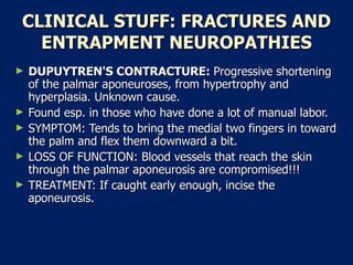 CLINICAL STUFF: FRACTURES AND ENTRAPMENT NEUROPATHIES DUPUYTREN'S CONTRACTURE:  Progressive shortening of the palmar aponeuroses, from hypertrophy and hyperplasia. Unknown cause.  Found esp. in those who have done a lot of manual labor.  SYMPTOM: Tends to bring the medial two fingers in toward the palm and flex them downward a bit.  LOSS OF FUNCTION: Blood vessels that reach the skin through the palmar aponeurosis are compromised!!!  TREATMENT: If caught early enough, incise the aponeurosis.  