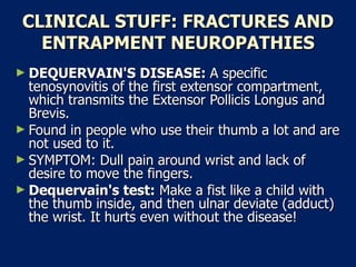 CLINICAL STUFF: FRACTURES AND ENTRAPMENT NEUROPATHIES DEQUERVAIN'S DISEASE:  A specific tenosynovitis of the first extensor compartment, which transmits the Extensor Pollicis Longus and Brevis.  Found in people who use their thumb a lot and are not used to it.  SYMPTOM: Dull pain around wrist and lack of desire to move the fingers.  Dequervain's test:  Make a fist like a child with the thumb inside, and then ulnar deviate (adduct) the wrist. It hurts even without the disease!  