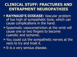 CLINICAL STUFF: FRACTURES AND ENTRAPMENT NEUROPATHIES RAYNAUD'S DISEASE:  Vascular problem of too high of sympathetic tone, which can cause complications in the hand.  Spasmodic vasoconstriction at the wrist will cause one or two fingers to become cyanotic and ischemic.  You could cut the sympathetic nerves at the neck to try and treat it.  It is a very serious disease.  