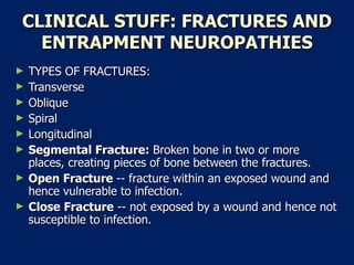 CLINICAL STUFF: FRACTURES AND ENTRAPMENT NEUROPATHIES TYPES OF FRACTURES:  Transverse  Oblique  Spiral  Longitudinal  Segmental Fracture:  Broken bone in two or more places, creating pieces of bone between the fractures.  Open Fracture  -- fracture within an exposed wound and hence vulnerable to infection.  Close Fracture  -- not exposed by a wound and hence not susceptible to infection.  