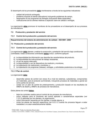 ISO/TS 16949: 2002(E)

El desempeño de los proveedores debe monitorearse a través de los siguientes indicadores:

      -    calidad del producto entregado,
      -    problema mayores al cliente (disruptions) incluyendo problemas de campo,
      -    desempeño en los programas de entregas (incluyendo fletes especiales),
      -    notificaciones de los clientes relativas a aspectos clave de calidad o entregas.


La organización debe promover el monitoreo de los proveedores en el desempeño de sus procesos
de manufactura.

7.5        Producción y prestación del servicio

7.5.1      Control de la producción y prestación del servicio

Requerimientos del sistema de administración de calidad – ISO 9001: 2000

7.5 Producción y prestación del servicio

7.5.1      Control de la producción y prestación del servicio

La organización debe planear y realizar la producción y prestación del servicio bajo condiciones
controladas. Estas condiciones controladas deben incluir, conforme apliquen:

      a)   la disponibilidad de información que describa las características del producto,
      b)   la disponibilidad de instrucciones de trabajo necesarias,
      c)   el uso de equipo adecuado,
      d)   la disponibilidad y uso de dispositivos de medición y monitoreo,
      e)   la implantación de mediciones y monitoreo, y
      f)   la implantación de programas (release), entregas, y actividades posteriores a la entrega.

7.5.1.1 Plan de control.

La organización debe

      -    desarrollar planes de control (ver anexo A) a nivel de sistemas, subsistemas, componentes
           y/o materiales, para el producto suministrado, incluyendo procesos de materiales a granel asi
           como partes de servicio.
      -    contar con un plan de control de prelanzamiento y producción basado en los resultados de
           AMEFs de diseño y AMEFs de procesos de manufactura.

Estos planes de control deben

      -    listar los controles usados para el control de los procesos de manufactura,
      -    incluir métodos para el monitoreo del control aplicado a características especiales (ver
           7.3.2.3) definidas por los clientes y la organización,
      -    incluir información requerida por los clientes, si existe alguna, e
      -    iniciar los planes de reacción específicos (ver 8.2.3.1) cuando los procesos lleguen a estar
           inestables o no sean estadísticamente hábiles.

                                                                                                                      Página 25
 ©ISO 2002- Todos los derechos Reservados
 ©ANFIA, ©CCFA7FIEV, ©SMMT, ©VDA, ©DaimlerChrysler AG, Ford Motor Company, General Motors Corp.-Todos los derechos Reservados
 