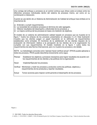 ISO/TS 16949: 2002(E)
© ISO 2002- Todos los derechos Reservados
© ANFIA, © CCFA7FIEV, © SMMT, © VDA, © DaimlerChrysler AG, Ford Motor Company, General Motors Corp. - Todos los derechos Reservados
Una ventaja del enfoque a procesos es el control continuo que ofrece sobre el enlace entre los
diferentes procesos individuales dentro del sistema de procesos mismo, así como en su
combinación e interacción.
Cuando se use dentro de un Sistema de Administración de Calidad tal enfoque hace énfasis en la
importancia de:
a) Entender y cumplir requerimientos,
b) La necesidad de considerar procesos en términos de valor agregado,
c) Obtener resultados del desempeño y efectividad de los procesos, y
d) La mejora continua de los procesos en base a la medición de objetivos.
El modelo de un sistema de administración calidad basado en procesos que se muestra en la
figura 1 ilustra los enlaces de los procesos presentados en cláusulas 4 a 8. Esta ilustración
muestra que los clientes juegan un papel importante en la definición de requerimientos
establecidos como entradas. El monitoreo de la satisfacción de los clientes requiere de la
evaluación de información relativa a la percepción de los clientes de si la organización ha
cumplido con sus requerimientos. El modelo mostrado en la figura 1 cubre todos los
requerimientos de esta Norma Internacional, pero no muestra los procesos a de detalle.
NOTA La metodología conocida como “planear-hacer-verificar-actuar” (PHVA) puede aplicarse a
todos los procesos. PHVA puede describirse brevemente como sigue.
Planear Establecer los objetivos y procesos necesarios para lograr resultados de acuerdo con
los requerimientos de los clientes y las políticas de la organización.
Hacer Implantar/Ejecutar los procesos.
Verificar Monitorear y medir los procesos y productos contra las políticas, objetivos y
requerimientos de los productos y reportar resultados.
Actuar Tomar acciones para mejorar continuamente el desempeño de los procesos.
Página x
 