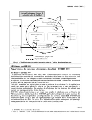 ISO/TS 16949: 2002(E)
© ISO 2002- Todos los derechos Reservados
© ANFIA, © CCFA7FIEV, © SMMT, © VDA, © DaimlerChrysler AG, Ford Motor Company, General Motors Corp. - Todos los derechos Reservados
Figura 1- Modelo de un sistema de Administración de Calidad Basado en Procesos
0.3 Relación con ISO 9004
Medición, Análisis y
Mejora
Administración
de
los
Recursos
Responsabilidad de la
Dirección
Elaboración
De los Productos
Satisfacción
Requerimientos
Clientes
Entradas Salidas
Clientes
Mejora Continua del Sistema de
Administración de Calidad
Actividades que agregan valor
Flujo de Información
Producto
Clave
Requerimientos del sistema de administración de calidad – ISO 9001: 2000
0.3 Relación con ISO 9004
Las ediciones actuales de ISO 9001 e ISO 9004 se han desarrollado como un par consistente
de normas sobre sistemas de administración de calidad, las cuales han sido diseñadas para
complementarse una con otra pero pueden también ser usadas en forma independiente.
Aunque las dos normas internacionales tienen diferentes alcances, cuentan con estructuras
similares a fin de apoyar su aplicación una con otra.
ISO 9001 especifica los requerimientos para un sistema de administración de calidad que
puede ser usado para aplicación interna por las organizaciones, o para certificación o
requerimientos contractuales. Se orienta a la efectividad de los sistemas de calidad para
cumplir con los requerimientos de los clientes.
ISO 9004 ofrece lineamientos en un rango más amplio de objetivos para un Sistema de
Administración de Calidad que el de ISO 9001, particularmente para la mejora continua del
desempeño y eficiencia global de una organización, así como su efectividad. ISO 9004; se
recomienda como una guía para las organizaciones cuya dirección desee ir más allá de los
requerimientos de ISO 9001, en busca de la mejora continua en el desempeño. Sin embargo,
no se pretende que sea para propósitos de certificación o contractuales.
Página xi
 