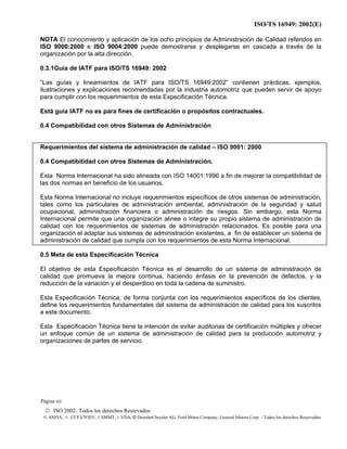 ISO/TS 16949: 2002(E)
© ISO 2002- Todos los derechos Reservados
© ANFIA, © CCFA7FIEV, © SMMT, © VDA, © DaimlerChrysler AG, Ford Motor Company, General Motors Corp. - Todos los derechos Reservados
NOTA El conocimiento y aplicación de los ocho principios de Administración de Calidad referidos en
ISO 9000:2000 e ISO 9004:2000 puede demostrarse y desplegarse en cascada a través de la
organización por la alta dirección.
0.3.1Guía de IATF para ISO/TS 16949: 2002
“Las guías y lineamientos de IATF para ISO/TS 16949:2002” contienen prácticas, ejemplos,
ilustraciones y explicaciones recomendadas por la industria automotriz que pueden servir de apoyo
para cumplir con los requerimientos de esta Especificación Técnica.
Está guía IATF no es para fines de certificación o propósitos contractuales.
0.4 Compatibilidad con otros Sistemas de Administración
Requerimientos del sistema de administración de calidad – ISO 9001: 2000
0.4 Compatibilidad con otros Sistemas de Administración.
Esta Norma Internacional ha sido alineada con ISO 14001:1996 a fin de mejorar la compatibilidad de
las dos normas en beneficio de los usuarios.
Esta Norma Internacional no incluye requerimientos específicos de otros sistemas de administración,
tales como los particulares de administración ambiental, administración de la seguridad y salud
ocupacional, administración financiera o administración de riesgos. Sin embargo, esta Norma
Internacional permite que una organización alinee o integre su propio sistema de administración de
calidad con los requerimientos de sistemas de administración relacionados. Es posible para una
organización el adaptar sus sistemas de administración existentes, a fin de establecer un sistema de
administración de calidad que cumpla con los requerimientos de esta Norma Internacional.
0.5 Meta de esta Especificación Técnica
El objetivo de esta Especificación Técnica es el desarrollo de un sistema de administración de
calidad que promueva la mejora continua, haciendo énfasis en la prevención de defectos, y la
reducción de la variación y el desperdicio en toda la cadena de suministro.
Esta Especificación Técnica, de forma conjunta con los requerimientos específicos de los clientes,
define los requerimientos fundamentales del sistema de administración de calidad para los suscritos
a este documento.
Esta Especificación Técnica tiene la intención de evitar auditorias de certificación múltiples y ofrecer
un enfoque común de un sistema de administración de calidad para la producción automotriz y
organizaciones de partes de servicio.
Página xii
 
