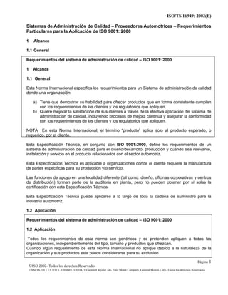 ISO/TS 16949: 2002(E)
©ISO 2002- Todos los derechos Reservados
©ANFIA, ©CCFA7FIEV, ©SMMT, ©VDA, ©DaimlerChrysler AG, Ford Motor Company, General Motors Corp.-Todos los derechos Reservados
Página 1
Sistemas de Administración de Calidad – Proveedores Automotrices – Requerimientos
Particulares para la Aplicación de ISO 9001: 2000
1 Alcance
1.1 General
Requerimientos del sistema de administración de calidad – ISO 9001: 2000
1 Alcance
1.1 General
Esta Norma Internacional especifica los requerimientos para un Sistema de administración de calidad
donde una organización:
a) Tiene que demostrar su habilidad para ofrecer productos que en forma consistente cumplan
con los requerimientos de los clientes y los regulatorios que apliquen.
b) Quiere mejorar la satisfacción de sus clientes a través de la efectiva aplicación del sistema de
administración de calidad, incluyendo procesos de mejora continua y asegurar la conformidad
con los requerimientos de los clientes y los regulatorios que apliquen.
NOTA En esta Norma Internacional, el término “producto” aplica solo al producto esperado, o
requerido, por el cliente.
Esta Especificación Técnica, en conjunto con ISO 9001:2000, define los requerimientos de un
sistema de administración de calidad para el diseño/desarrollo, producción y cuando sea relevante,
instalación y servicio en el producto relacionados con el sector automotriz.
Esta Especificación Técnica es aplicable a organizaciones donde el cliente requiere la manufactura
de partes especificas para su producción y/o servicio.
Las funciones de apoyo en una localidad diferente (tal como: diseño, oficinas corporativas y centros
de distribución) forman parte de la auditoria en planta, pero no pueden obtener por sí solas la
certificación con esta Especificación Técnica.
Esta Especificación Técnica puede aplicarse a lo largo de toda la cadena de suministro para la
industria automotriz.
1.2 Aplicación
Requerimientos del sistema de administración de calidad – ISO 9001: 2000
1.2 Aplicación
Todos los requerimientos de esta norma son genéricos y se pretenden apliquen a todas las
organizaciones, independientemente del tipo, tamaño y productos que ofrezcan.
Cuando algún requerimiento de esta Norma Internacional no aplique debido a la naturaleza de la
organización y sus productos este puede considerarse para su exclusión.
 